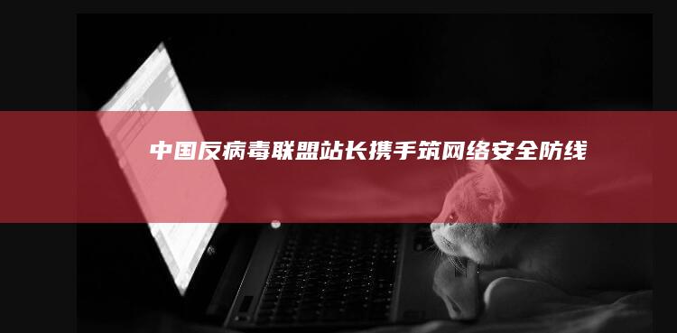 中国反病毒联盟站长：携手筑网络安全防线